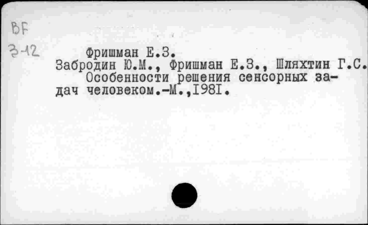 ﻿Фришман Е.З.
Забродин Ю.М., Фришман Е.З., Шляхтин Г.С. Особенности решения сенсорных задач человеком.-М.,1981.